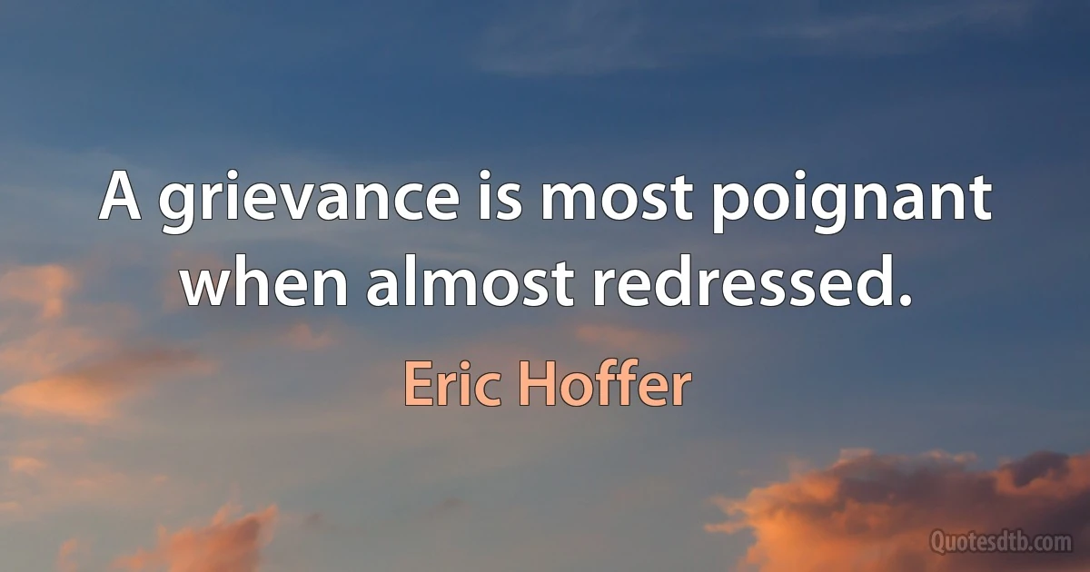 A grievance is most poignant when almost redressed. (Eric Hoffer)