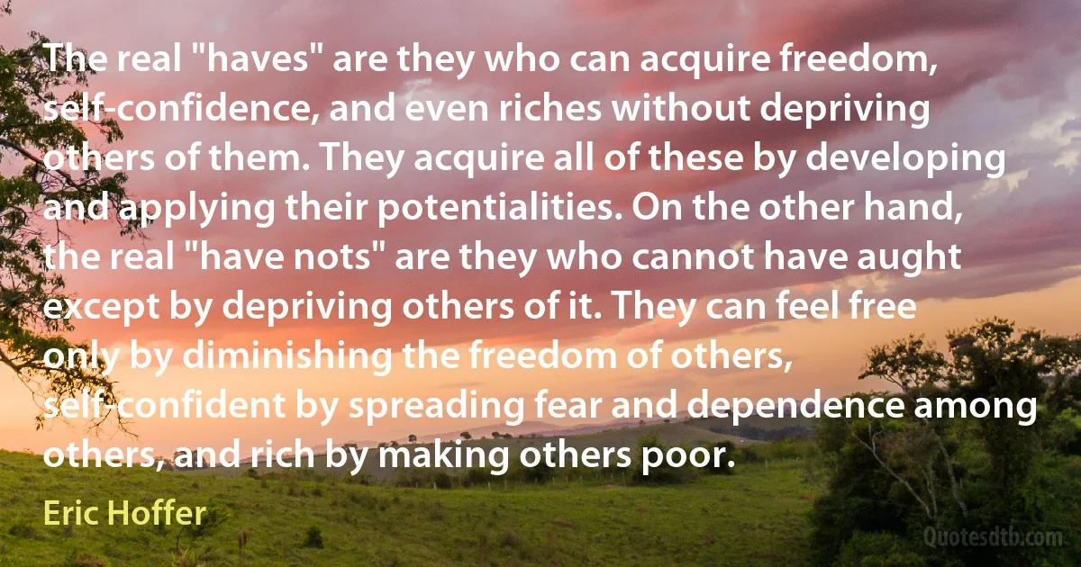 The real "haves" are they who can acquire freedom, self-confidence, and even riches without depriving others of them. They acquire all of these by developing and applying their potentialities. On the other hand, the real "have nots" are they who cannot have aught except by depriving others of it. They can feel free only by diminishing the freedom of others, self-confident by spreading fear and dependence among others, and rich by making others poor. (Eric Hoffer)