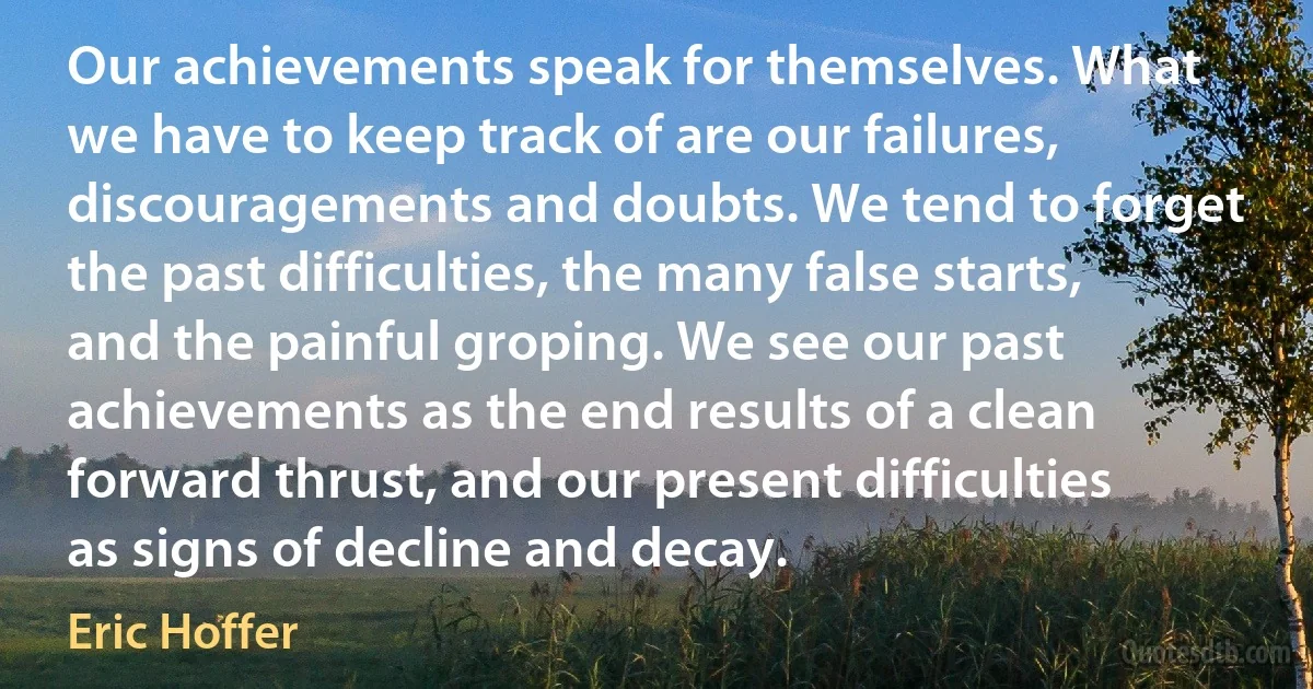 Our achievements speak for themselves. What we have to keep track of are our failures, discouragements and doubts. We tend to forget the past difficulties, the many false starts, and the painful groping. We see our past achievements as the end results of a clean forward thrust, and our present difficulties as signs of decline and decay. (Eric Hoffer)