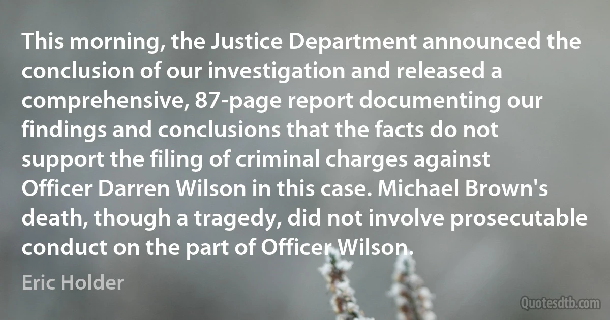 This morning, the Justice Department announced the conclusion of our investigation and released a comprehensive, 87-page report documenting our findings and conclusions that the facts do not support the filing of criminal charges against Officer Darren Wilson in this case. Michael Brown's death, though a tragedy, did not involve prosecutable conduct on the part of Officer Wilson. (Eric Holder)