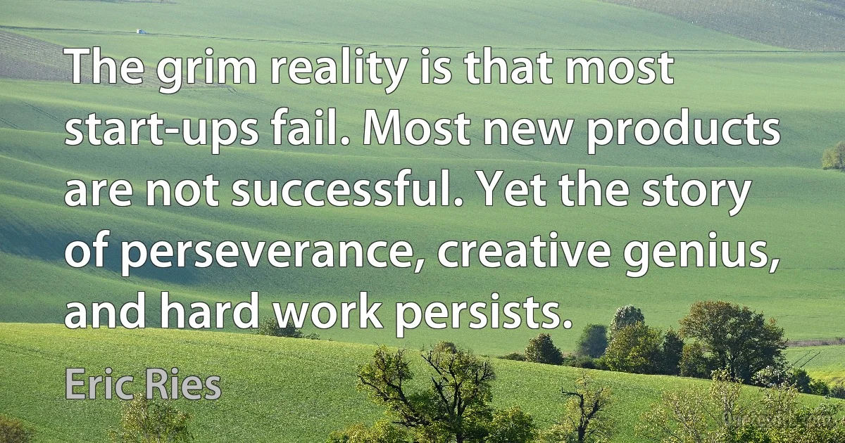 The grim reality is that most start-ups fail. Most new products are not successful. Yet the story of perseverance, creative genius, and hard work persists. (Eric Ries)