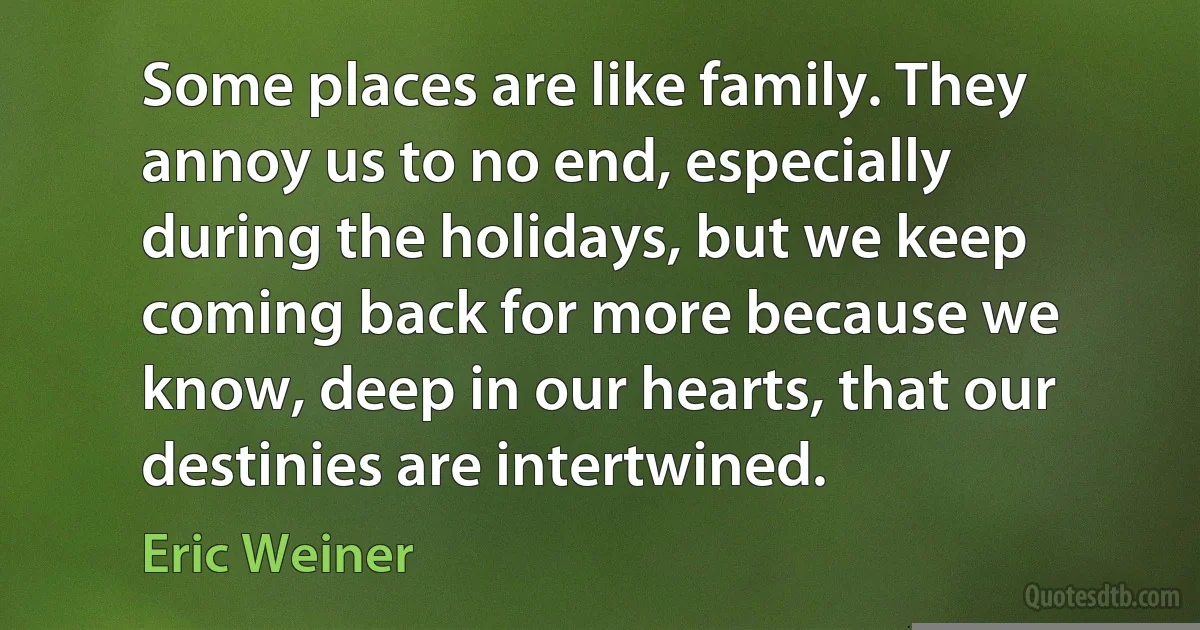 Some places are like family. They annoy us to no end, especially during the holidays, but we keep coming back for more because we know, deep in our hearts, that our destinies are intertwined. (Eric Weiner)