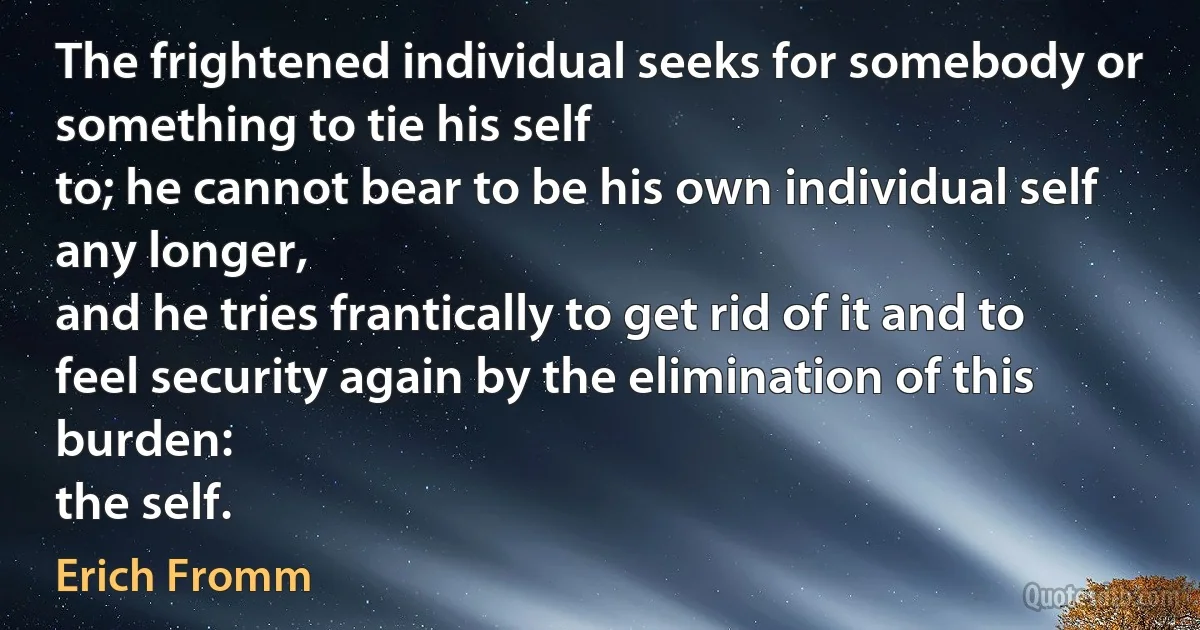 The frightened individual seeks for somebody or something to tie his self
to; he cannot bear to be his own individual self any longer,
and he tries frantically to get rid of it and to feel security again by the elimination of this burden:
the self. (Erich Fromm)