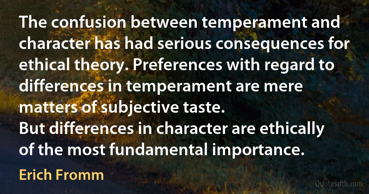 The confusion between temperament and character has had serious consequences for ethical theory. Preferences with regard to differences in temperament are mere matters of subjective taste.
But differences in character are ethically of the most fundamental importance. (Erich Fromm)