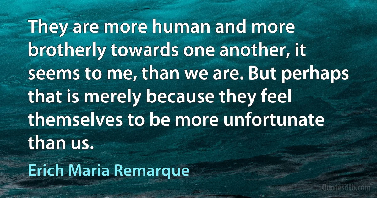 They are more human and more brotherly towards one another, it seems to me, than we are. But perhaps that is merely because they feel themselves to be more unfortunate than us. (Erich Maria Remarque)