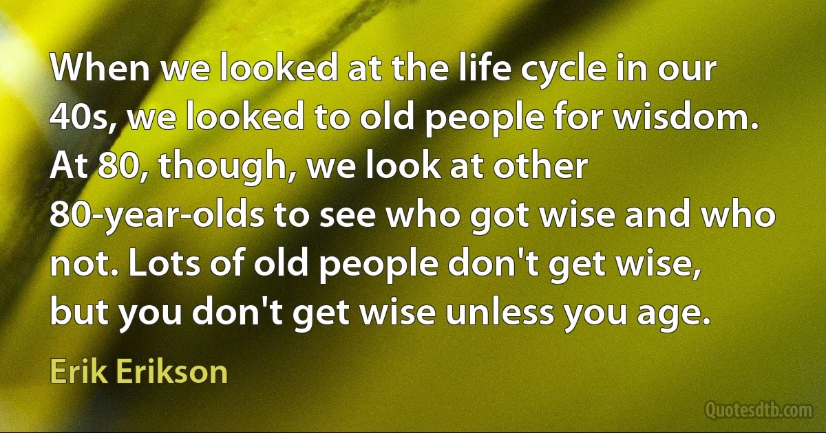 When we looked at the life cycle in our 40s, we looked to old people for wisdom. At 80, though, we look at other 80-year-olds to see who got wise and who not. Lots of old people don't get wise, but you don't get wise unless you age. (Erik Erikson)