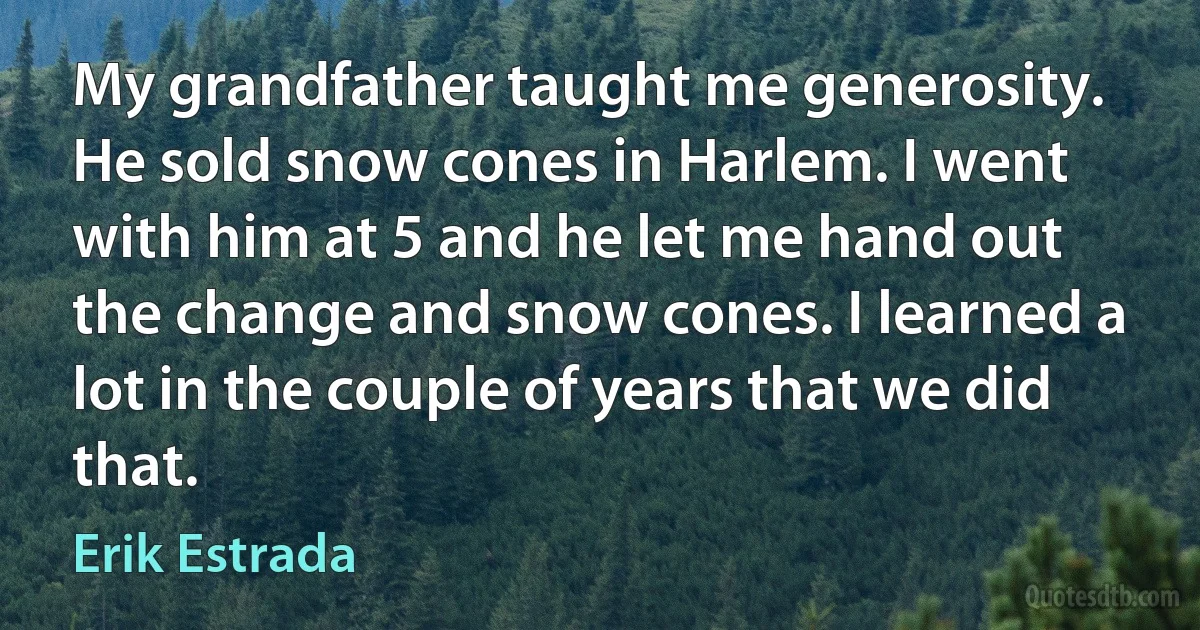 My grandfather taught me generosity. He sold snow cones in Harlem. I went with him at 5 and he let me hand out the change and snow cones. I learned a lot in the couple of years that we did that. (Erik Estrada)