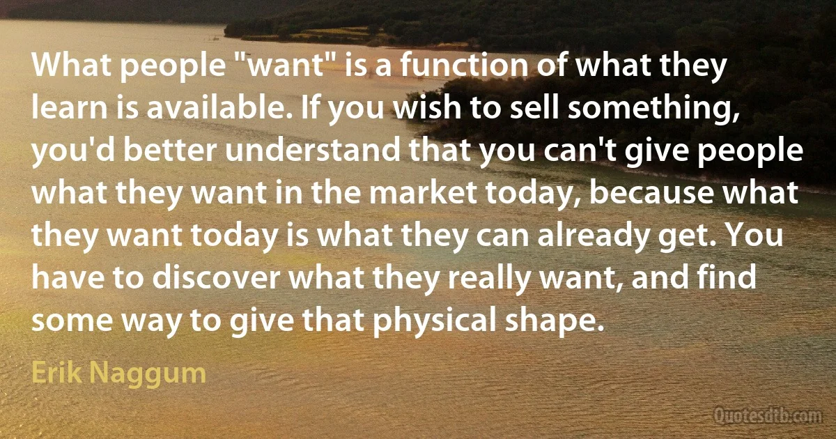 What people "want" is a function of what they learn is available. If you wish to sell something, you'd better understand that you can't give people what they want in the market today, because what they want today is what they can already get. You have to discover what they really want, and find some way to give that physical shape. (Erik Naggum)