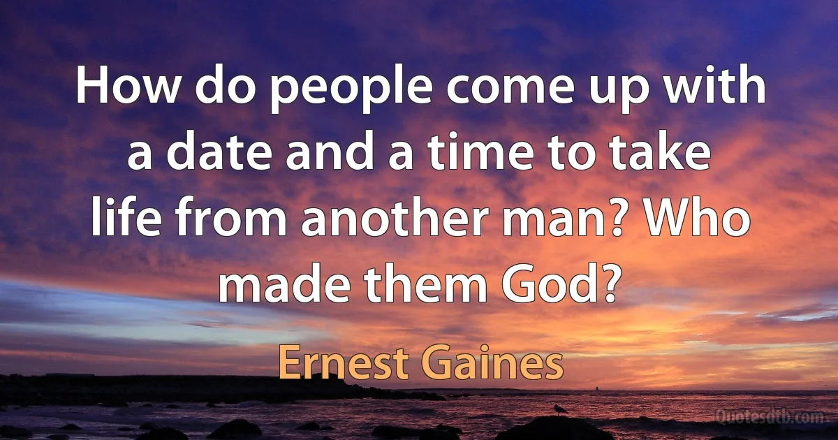 How do people come up with a date and a time to take life from another man? Who made them God? (Ernest Gaines)