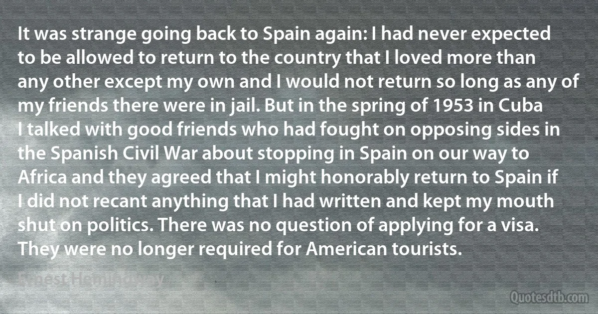 It was strange going back to Spain again: I had never expected to be allowed to return to the country that I loved more than any other except my own and I would not return so long as any of my friends there were in jail. But in the spring of 1953 in Cuba I talked with good friends who had fought on opposing sides in the Spanish Civil War about stopping in Spain on our way to Africa and they agreed that I might honorably return to Spain if I did not recant anything that I had written and kept my mouth shut on politics. There was no question of applying for a visa. They were no longer required for American tourists. (Ernest Hemingway)