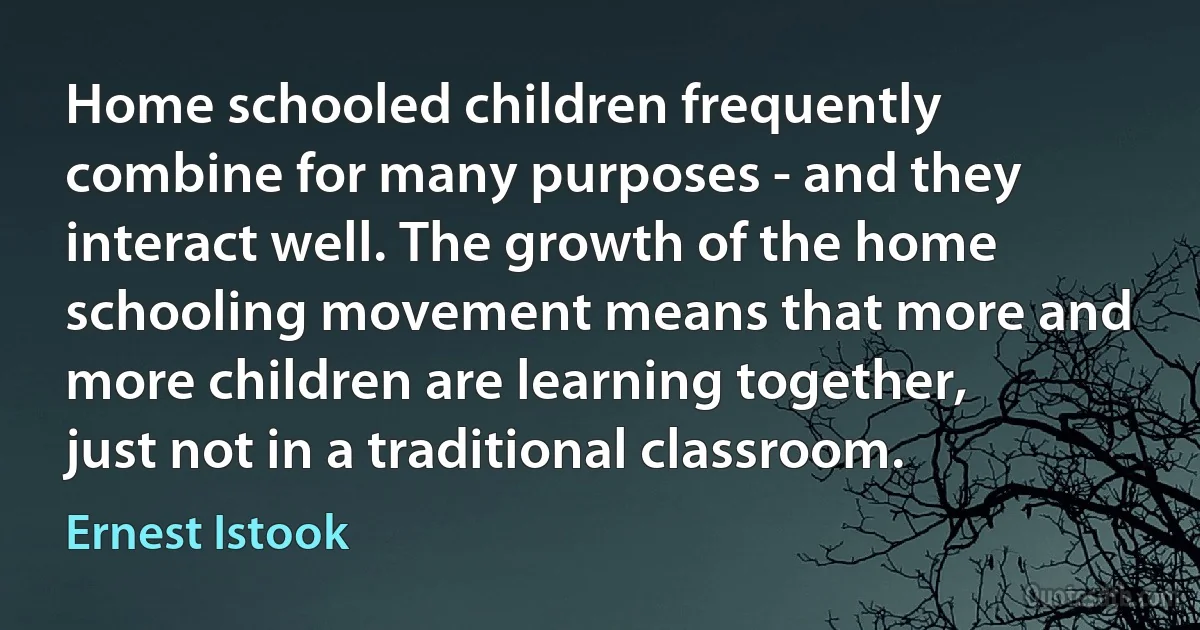 Home schooled children frequently combine for many purposes - and they interact well. The growth of the home schooling movement means that more and more children are learning together, just not in a traditional classroom. (Ernest Istook)