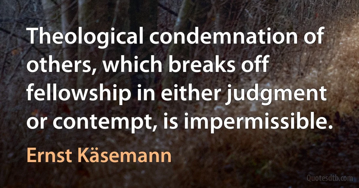 Theological condemnation of others, which breaks off fellowship in either judgment or contempt, is impermissible. (Ernst Käsemann)