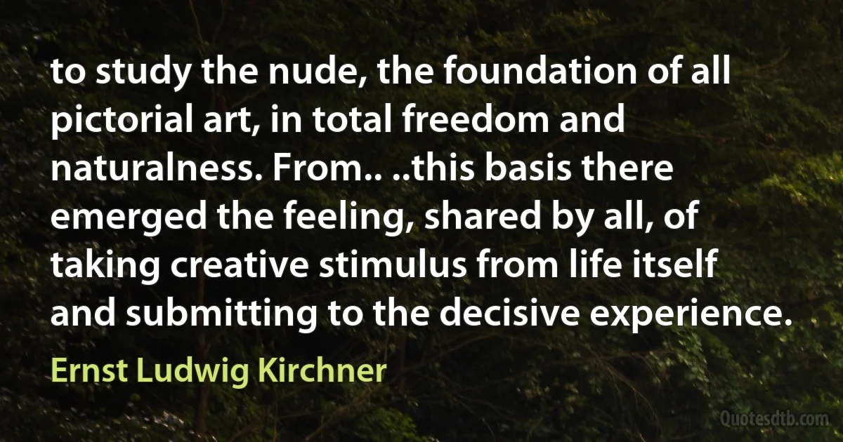 to study the nude, the foundation of all pictorial art, in total freedom and naturalness. From.. ..this basis there emerged the feeling, shared by all, of taking creative stimulus from life itself and submitting to the decisive experience. (Ernst Ludwig Kirchner)