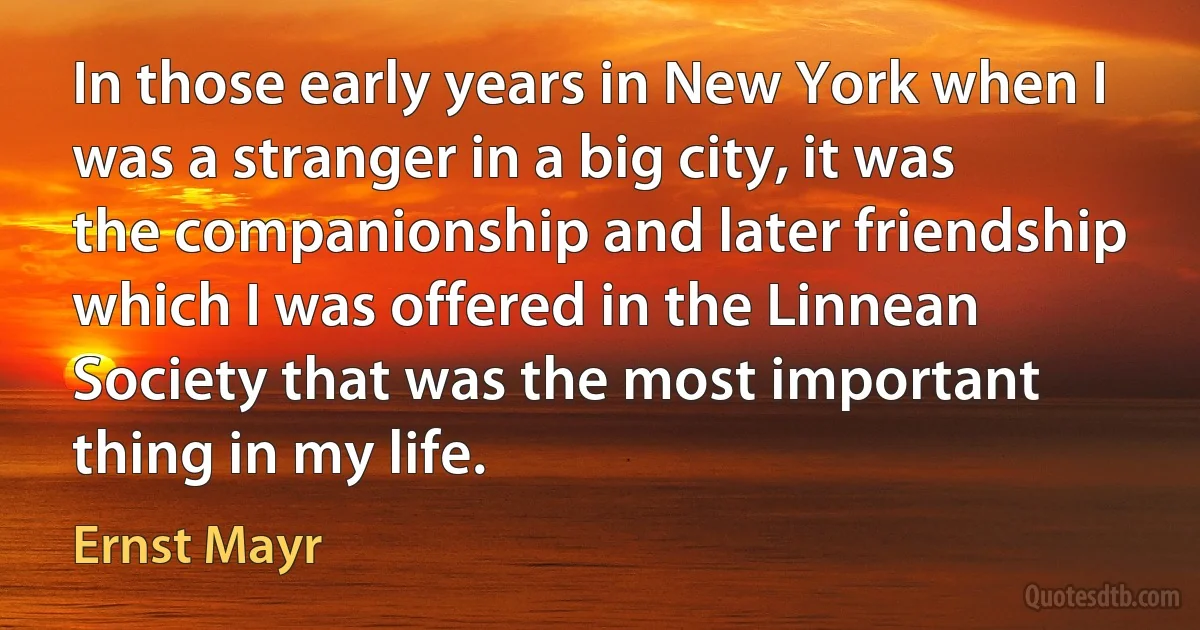 In those early years in New York when I was a stranger in a big city, it was the companionship and later friendship which I was offered in the Linnean Society that was the most important thing in my life. (Ernst Mayr)