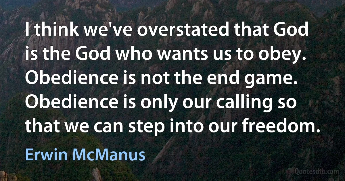 I think we've overstated that God is the God who wants us to obey. Obedience is not the end game. Obedience is only our calling so that we can step into our freedom. (Erwin McManus)