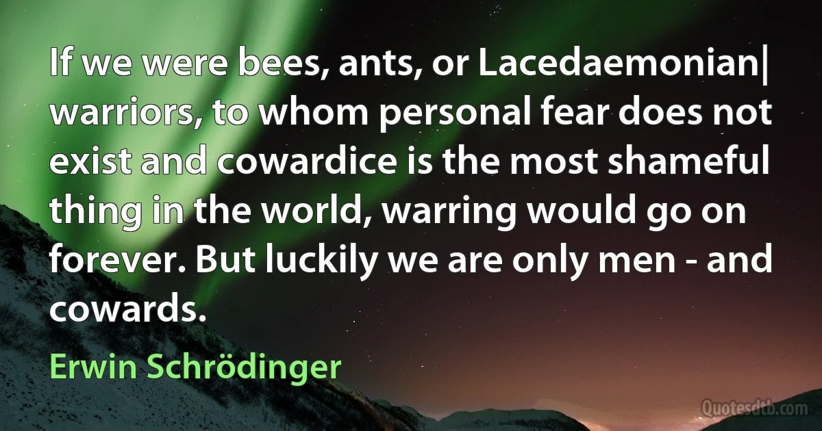 If we were bees, ants, or Lacedaemonian| warriors, to whom personal fear does not exist and cowardice is the most shameful thing in the world, warring would go on forever. But luckily we are only men - and cowards. (Erwin Schrödinger)