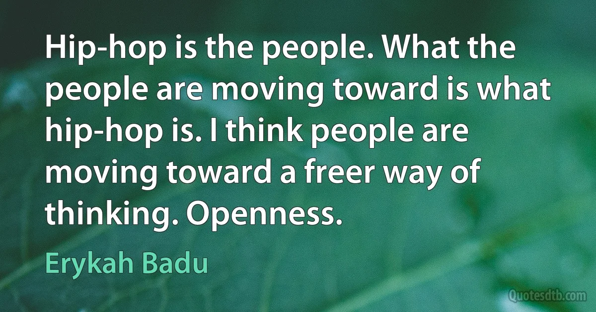 Hip-hop is the people. What the people are moving toward is what hip-hop is. I think people are moving toward a freer way of thinking. Openness. (Erykah Badu)