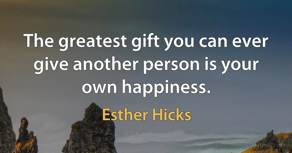 The greatest gift you can ever give another person is your own happiness. (Esther Hicks)