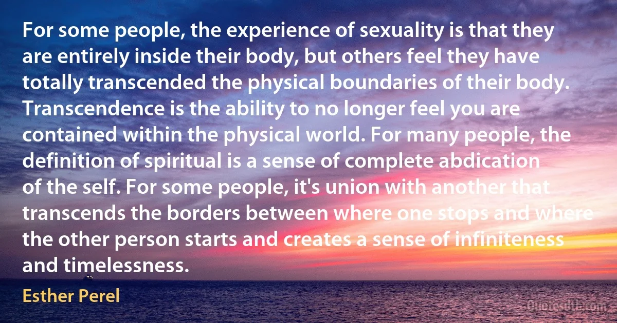 For some people, the experience of sexuality is that they are entirely inside their body, but others feel they have totally transcended the physical boundaries of their body. Transcendence is the ability to no longer feel you are contained within the physical world. For many people, the definition of spiritual is a sense of complete abdication of the self. For some people, it's union with another that transcends the borders between where one stops and where the other person starts and creates a sense of infiniteness and timelessness. (Esther Perel)