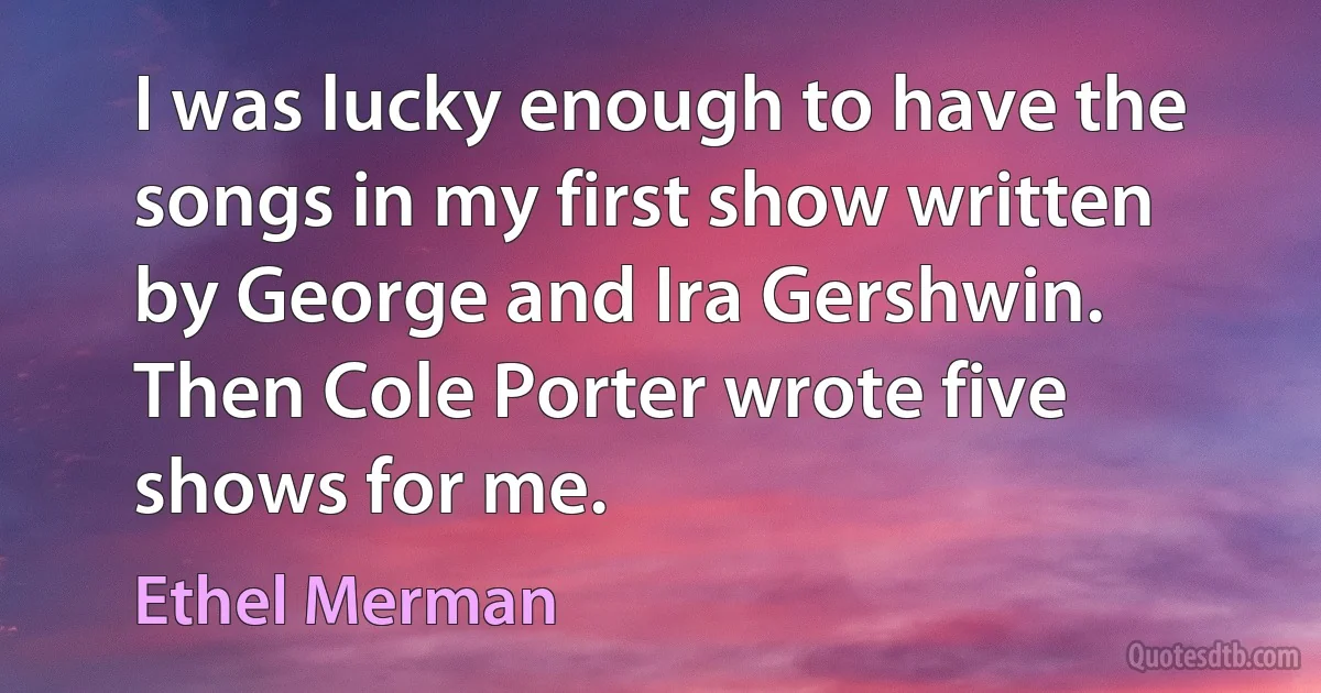 I was lucky enough to have the songs in my first show written by George and Ira Gershwin. Then Cole Porter wrote five shows for me. (Ethel Merman)