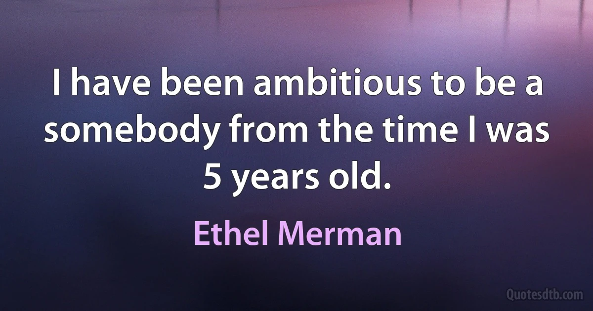 I have been ambitious to be a somebody from the time I was 5 years old. (Ethel Merman)