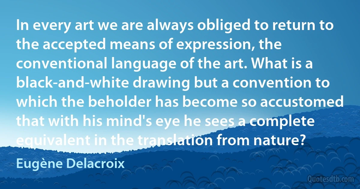 In every art we are always obliged to return to the accepted means of expression, the conventional language of the art. What is a black-and-white drawing but a convention to which the beholder has become so accustomed that with his mind's eye he sees a complete equivalent in the translation from nature? (Eugène Delacroix)