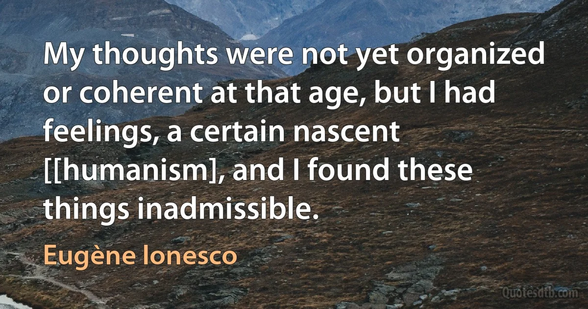 My thoughts were not yet organized or coherent at that age, but I had feelings, a certain nascent [[humanism], and I found these things inadmissible. (Eugène Ionesco)