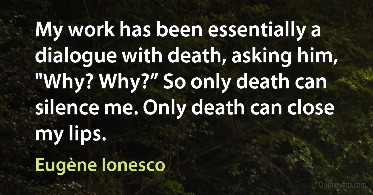 My work has been essentially a dialogue with death, asking him, "Why? Why?” So only death can silence me. Only death can close my lips. (Eugène Ionesco)