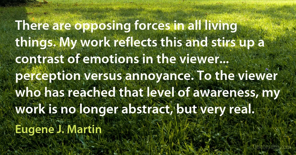 There are opposing forces in all living things. My work reflects this and stirs up a contrast of emotions in the viewer... perception versus annoyance. To the viewer who has reached that level of awareness, my work is no longer abstract, but very real. (Eugene J. Martin)