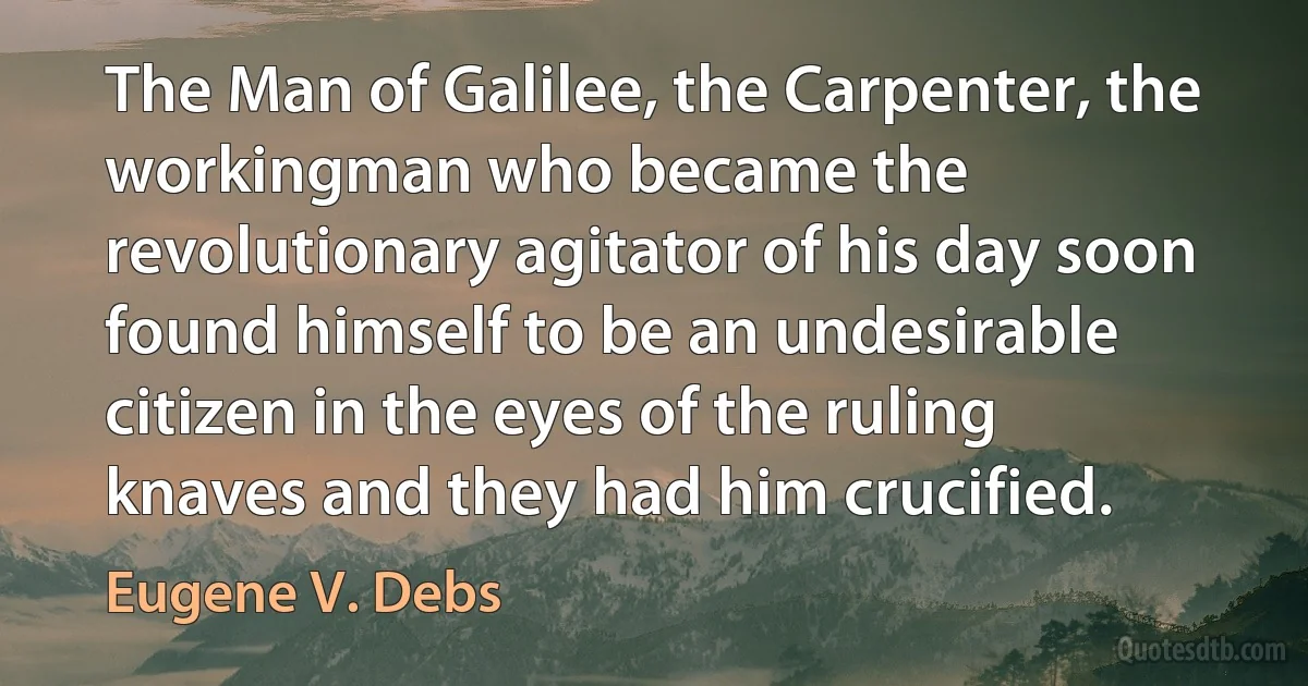 The Man of Galilee, the Carpenter, the workingman who became the revolutionary agitator of his day soon found himself to be an undesirable citizen in the eyes of the ruling knaves and they had him crucified. (Eugene V. Debs)