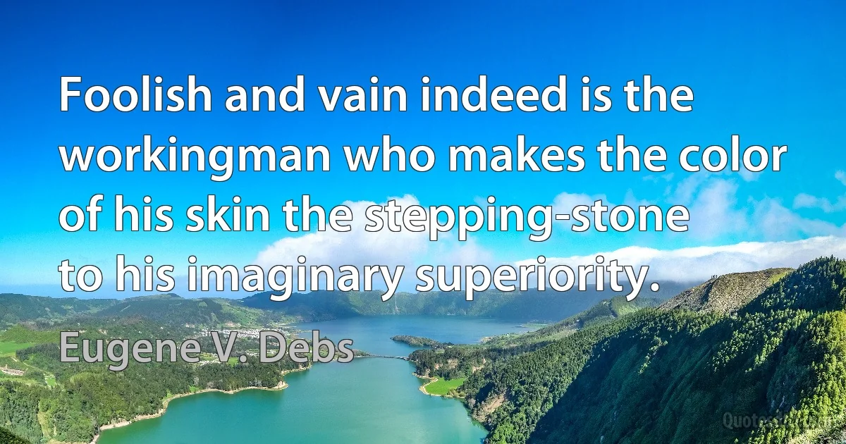 Foolish and vain indeed is the workingman who makes the color of his skin the stepping-stone to his imaginary superiority. (Eugene V. Debs)