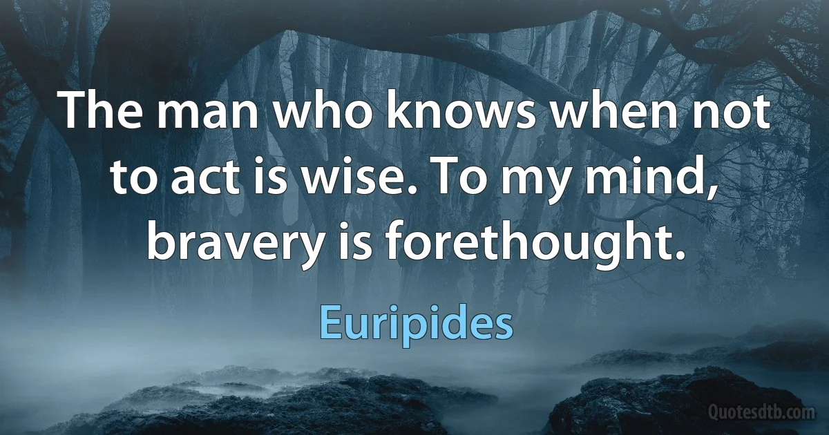 The man who knows when not to act is wise. To my mind, bravery is forethought. (Euripides)