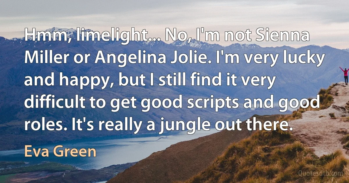 Hmm, limelight... No, I'm not Sienna Miller or Angelina Jolie. I'm very lucky and happy, but I still find it very difficult to get good scripts and good roles. It's really a jungle out there. (Eva Green)