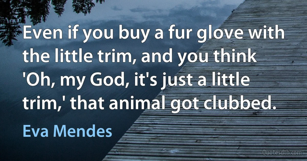 Even if you buy a fur glove with the little trim, and you think 'Oh, my God, it's just a little trim,' that animal got clubbed. (Eva Mendes)