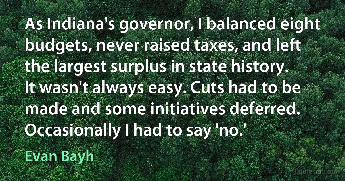 As Indiana's governor, I balanced eight budgets, never raised taxes, and left the largest surplus in state history. It wasn't always easy. Cuts had to be made and some initiatives deferred. Occasionally I had to say 'no.' (Evan Bayh)