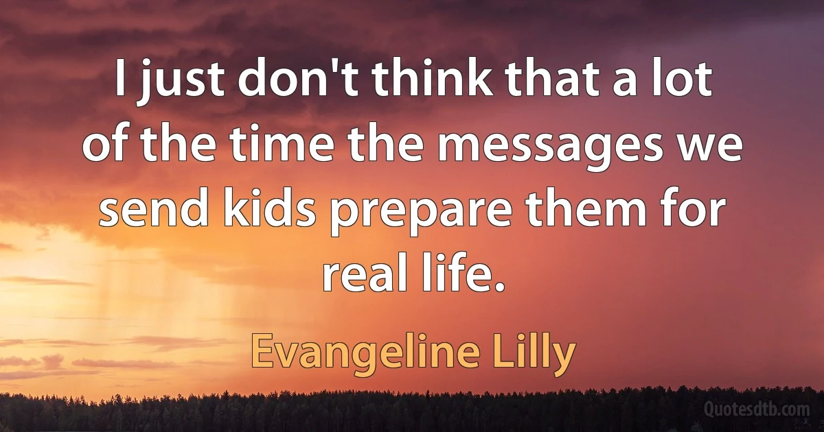 I just don't think that a lot of the time the messages we send kids prepare them for real life. (Evangeline Lilly)