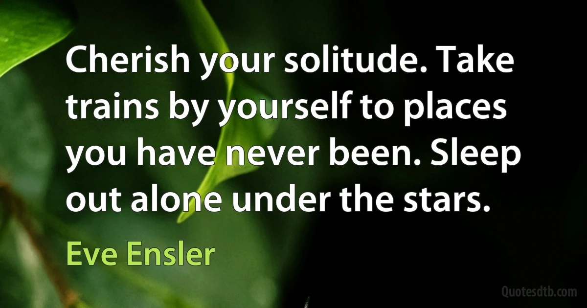 Cherish your solitude. Take trains by yourself to places you have never been. Sleep out alone under the stars. (Eve Ensler)