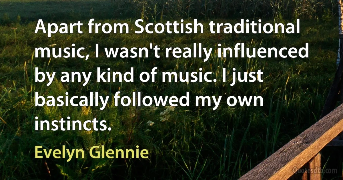 Apart from Scottish traditional music, I wasn't really influenced by any kind of music. I just basically followed my own instincts. (Evelyn Glennie)