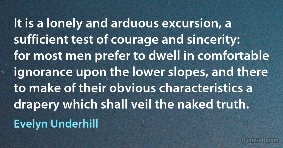 It is a lonely and arduous excursion, a sufficient test of courage and sincerity: for most men prefer to dwell in comfortable ignorance upon the lower slopes, and there to make of their obvious characteristics a drapery which shall veil the naked truth. (Evelyn Underhill)