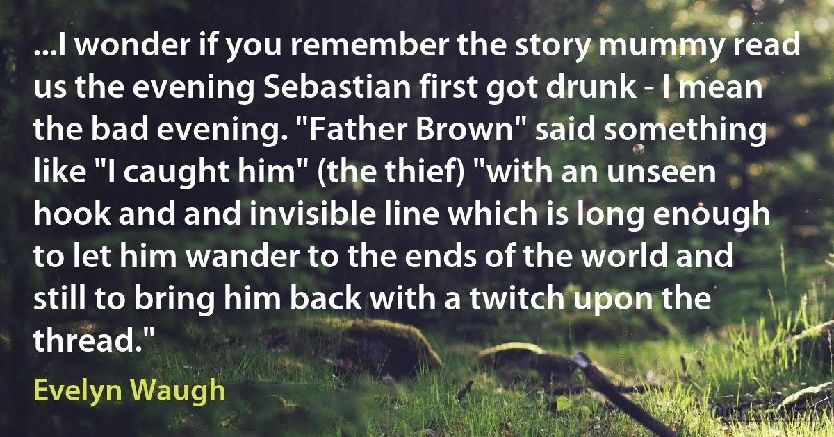 ...I wonder if you remember the story mummy read us the evening Sebastian first got drunk - I mean the bad evening. "Father Brown" said something like "I caught him" (the thief) "with an unseen hook and and invisible line which is long enough to let him wander to the ends of the world and still to bring him back with a twitch upon the thread." (Evelyn Waugh)