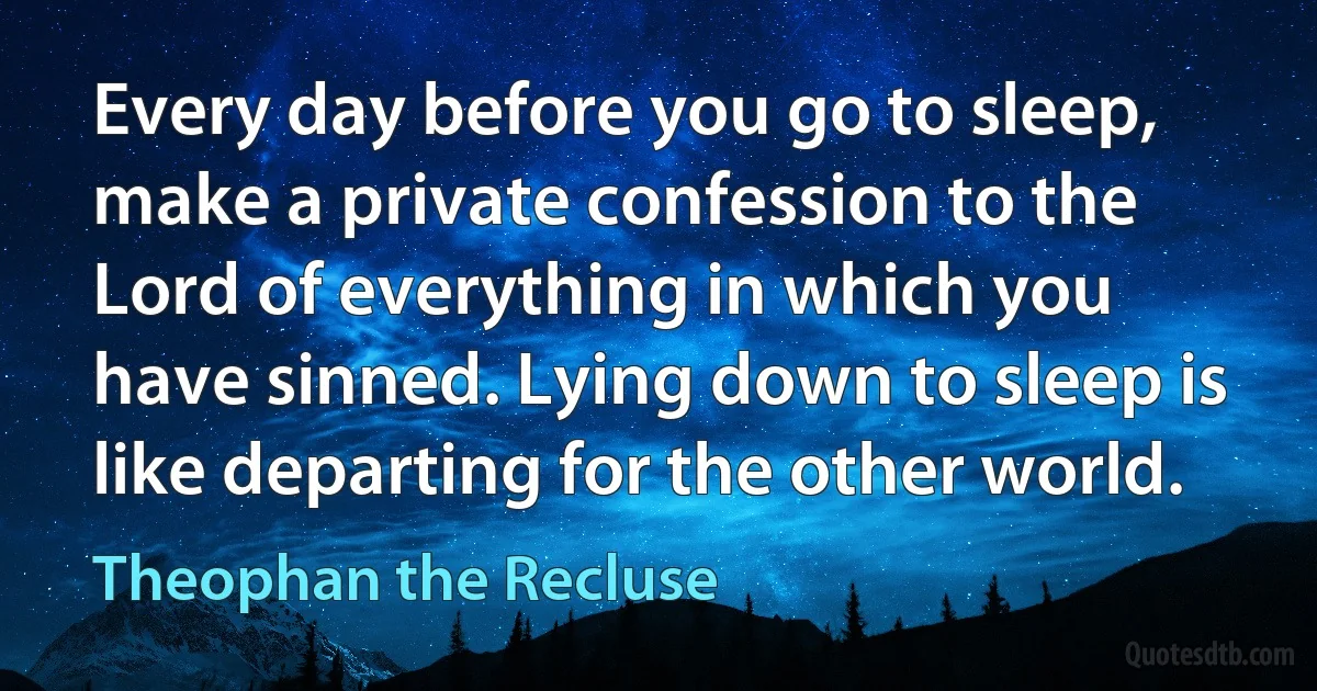 Every day before you go to sleep, make a private confession to the Lord of everything in which you have sinned. Lying down to sleep is like departing for the other world. (Theophan the Recluse)