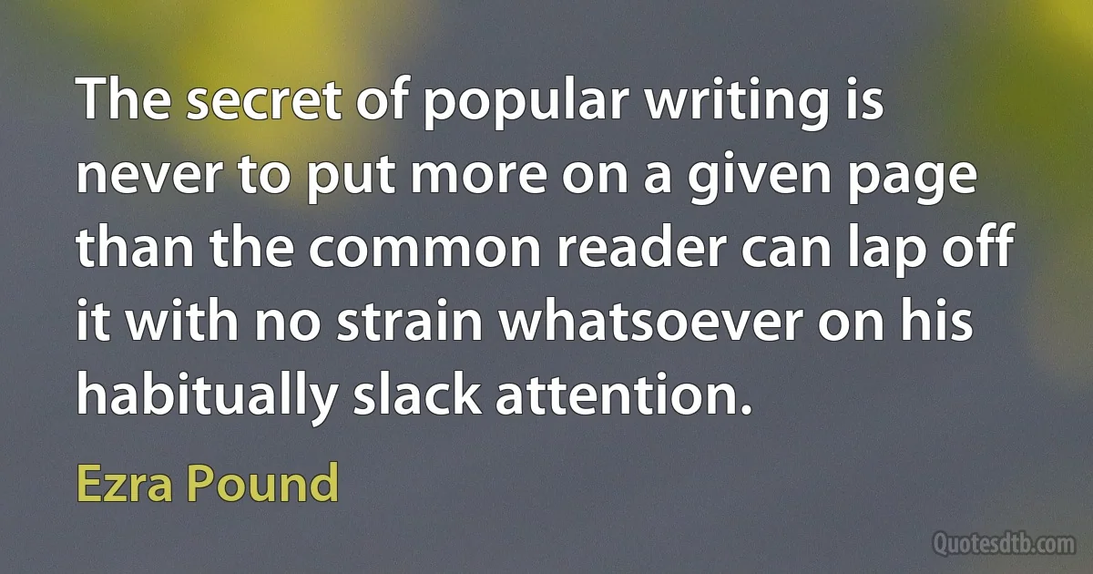 The secret of popular writing is never to put more on a given page than the common reader can lap off it with no strain whatsoever on his habitually slack attention. (Ezra Pound)