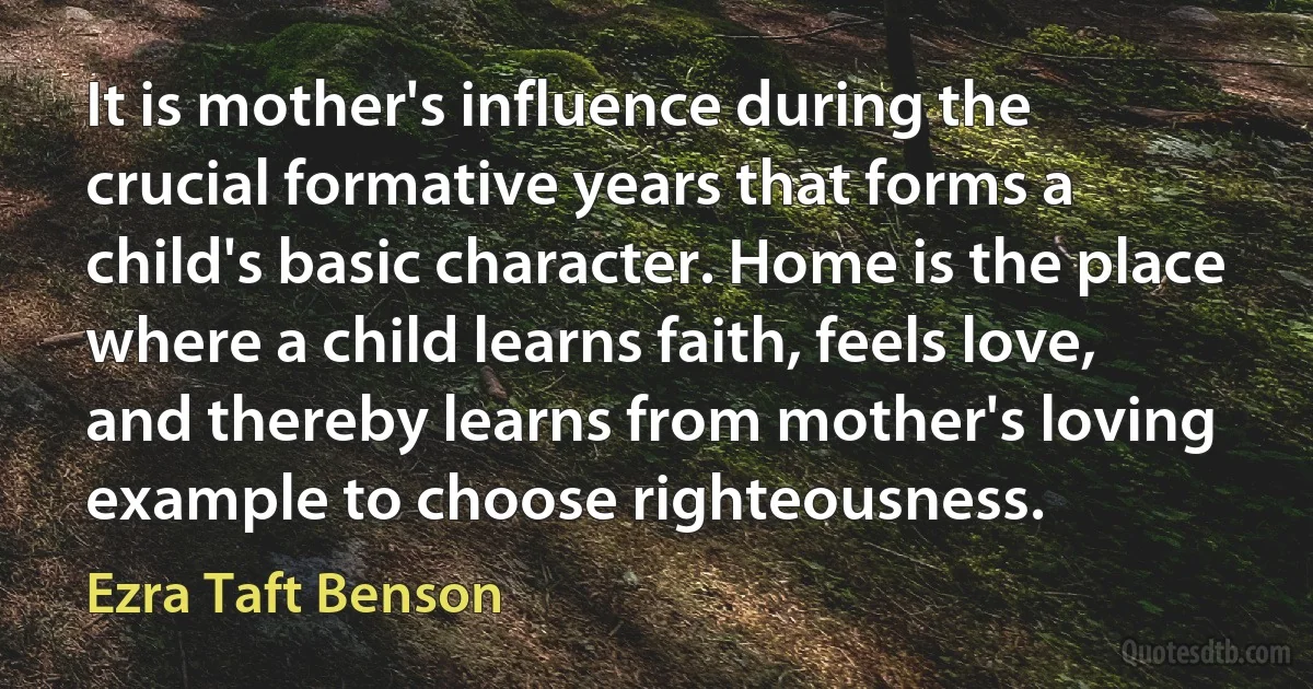 It is mother's influence during the crucial formative years that forms a child's basic character. Home is the place where a child learns faith, feels love, and thereby learns from mother's loving example to choose righteousness. (Ezra Taft Benson)