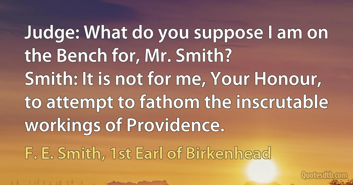 Judge: What do you suppose I am on the Bench for, Mr. Smith?
Smith: It is not for me, Your Honour, to attempt to fathom the inscrutable workings of Providence. (F. E. Smith, 1st Earl of Birkenhead)