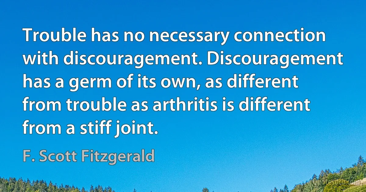 Trouble has no necessary connection with discouragement. Discouragement has a germ of its own, as different from trouble as arthritis is different from a stiff joint. (F. Scott Fitzgerald)