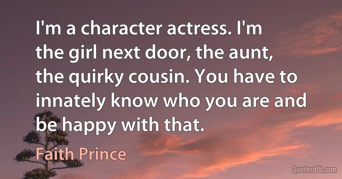 I'm a character actress. I'm the girl next door, the aunt, the quirky cousin. You have to innately know who you are and be happy with that. (Faith Prince)