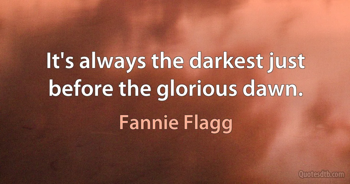 It's always the darkest just before the glorious dawn. (Fannie Flagg)