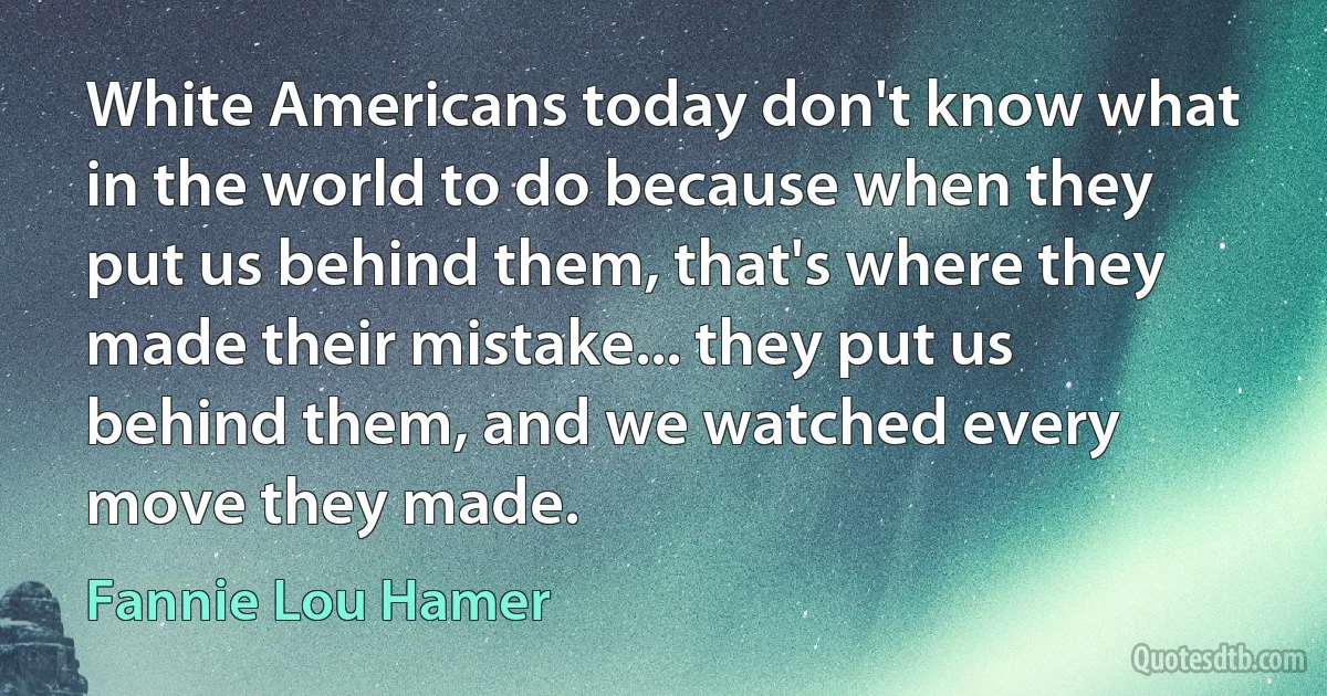 White Americans today don't know what in the world to do because when they put us behind them, that's where they made their mistake... they put us behind them, and we watched every move they made. (Fannie Lou Hamer)