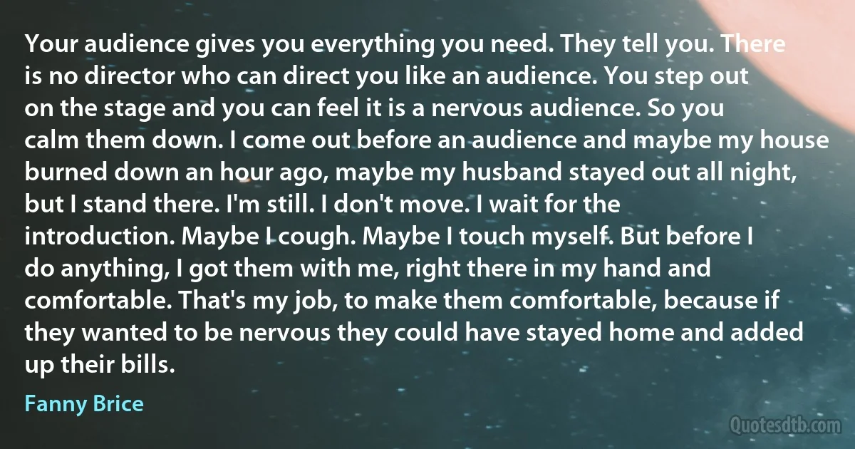 Your audience gives you everything you need. They tell you. There is no director who can direct you like an audience. You step out on the stage and you can feel it is a nervous audience. So you calm them down. I come out before an audience and maybe my house burned down an hour ago, maybe my husband stayed out all night, but I stand there. I'm still. I don't move. I wait for the introduction. Maybe I cough. Maybe I touch myself. But before I do anything, I got them with me, right there in my hand and comfortable. That's my job, to make them comfortable, because if they wanted to be nervous they could have stayed home and added up their bills. (Fanny Brice)