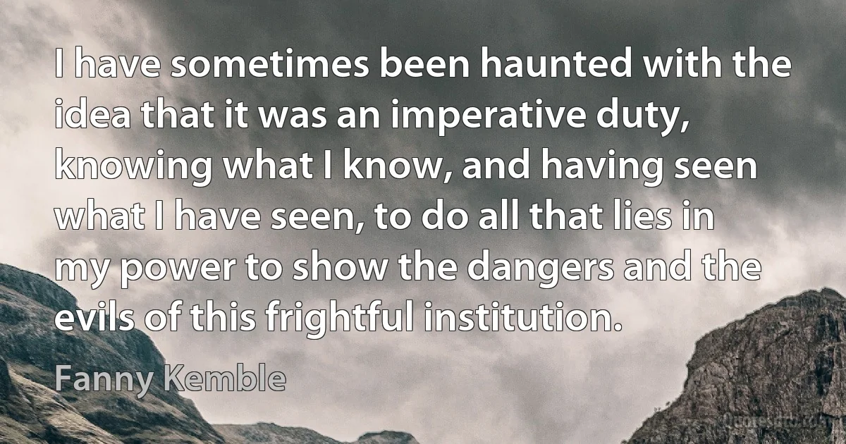 I have sometimes been haunted with the idea that it was an imperative duty, knowing what I know, and having seen what I have seen, to do all that lies in my power to show the dangers and the evils of this frightful institution. (Fanny Kemble)